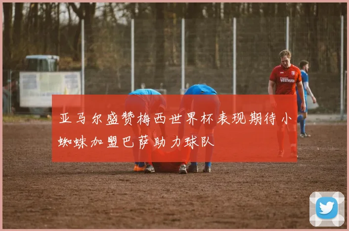 亚马尔盛赞梅西世界杯表现期待小蜘蛛加盟巴萨助力球队