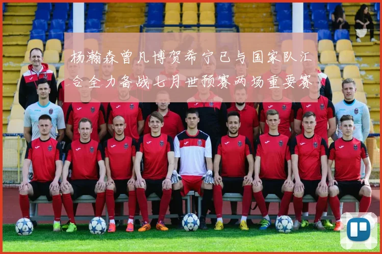 杨瀚森曾凡博贺希宁已与国家队汇合全力备战七月世预赛两场重要赛事