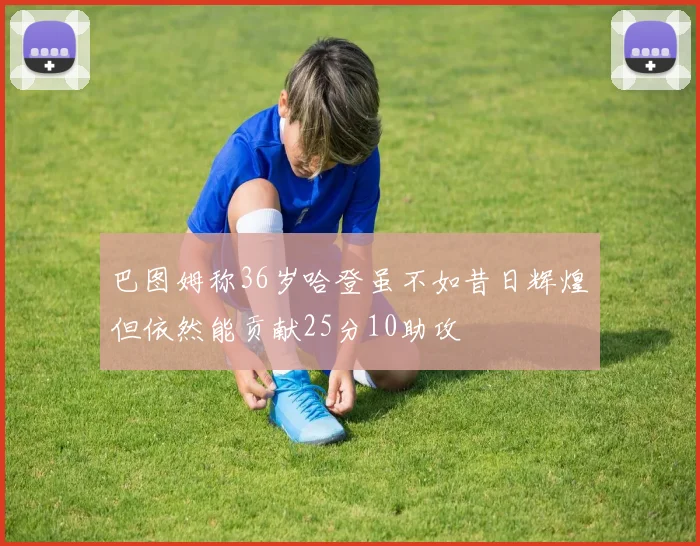 巴图姆称36岁哈登虽不如昔日辉煌但依然能贡献25分10助攻