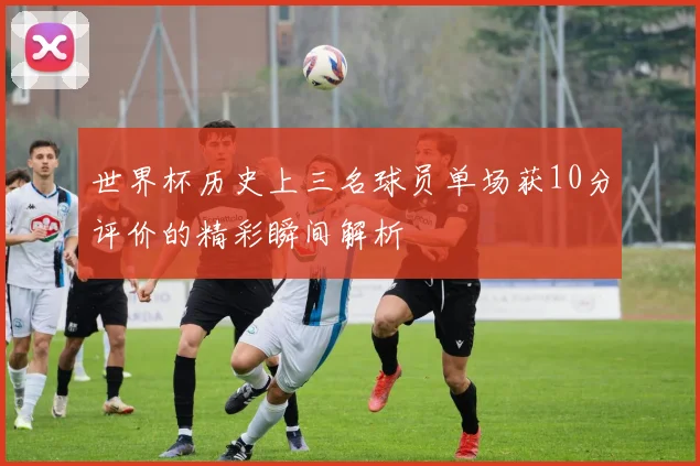 世界杯历史上三名球员单场获10分评价的精彩瞬间解析