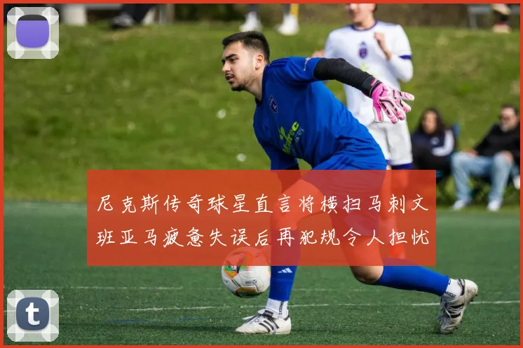 尼克斯传奇球星直言将横扫马刺文班亚马疲惫失误后再犯规令人担忧