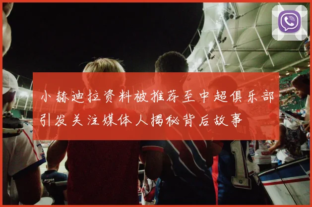小赫迪拉资料被推荐至中超俱乐部引发关注媒体人揭秘背后故事