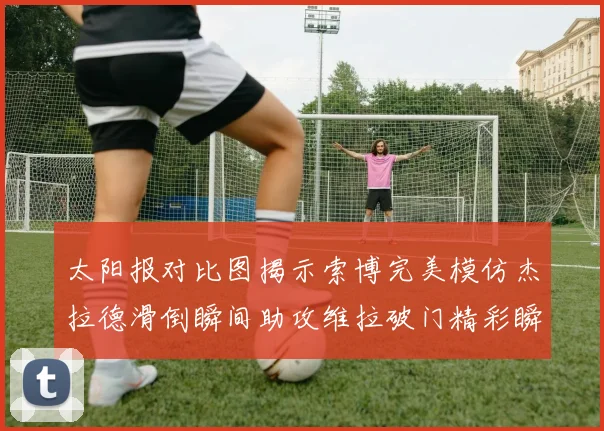 太阳报对比图揭示索博完美模仿杰拉德滑倒瞬间助攻维拉破门精彩瞬间