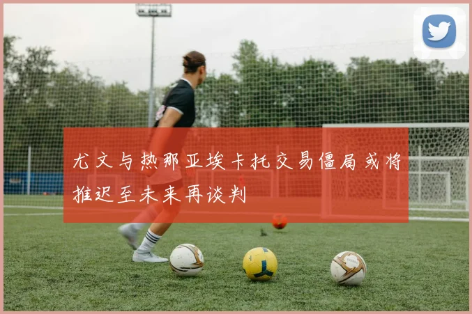 尤文与热那亚埃卡托交易僵局或将推迟至未来再谈判