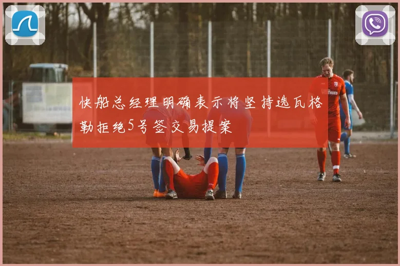 快船总经理明确表示将坚持选瓦格勒拒绝5号签交易提案