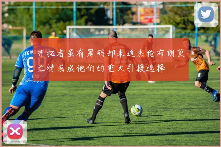 开拓者虽有筹码却未追杰伦布朗莫兰特或成他们的重大引援选择