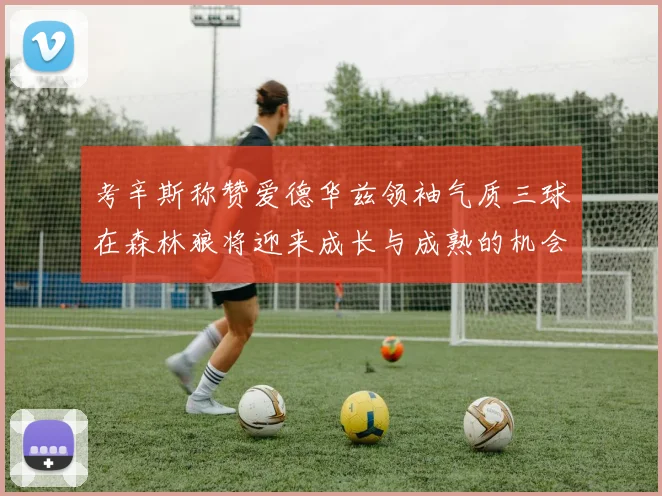 考辛斯称赞爱德华兹领袖气质三球在森林狼将迎来成长与成熟的机会