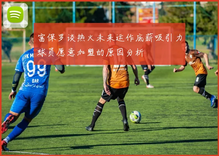 富保罗谈热火未来运作底薪吸引力球员愿意加盟的原因分析