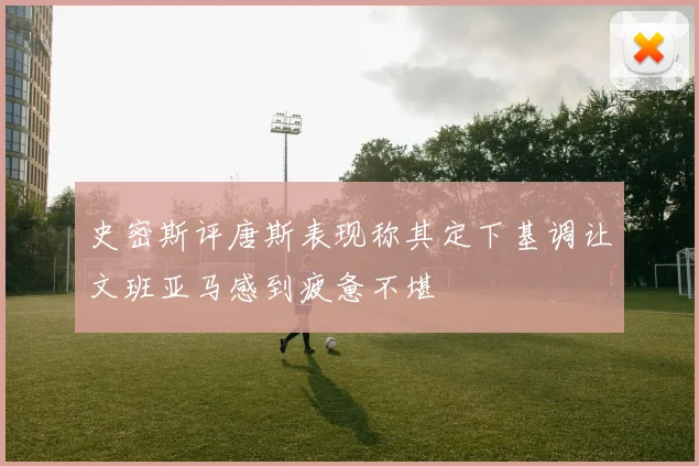 史密斯评唐斯表现称其定下基调让文班亚马感到疲惫不堪