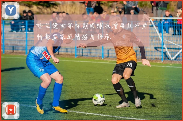 哈兰德世界杯期间球衣增母姓布劳特彰显家庭情感与传承