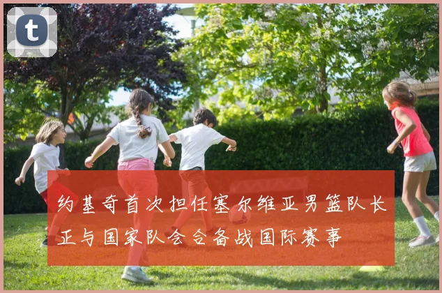 约基奇首次担任塞尔维亚男篮队长正与国家队会合备战国际赛事