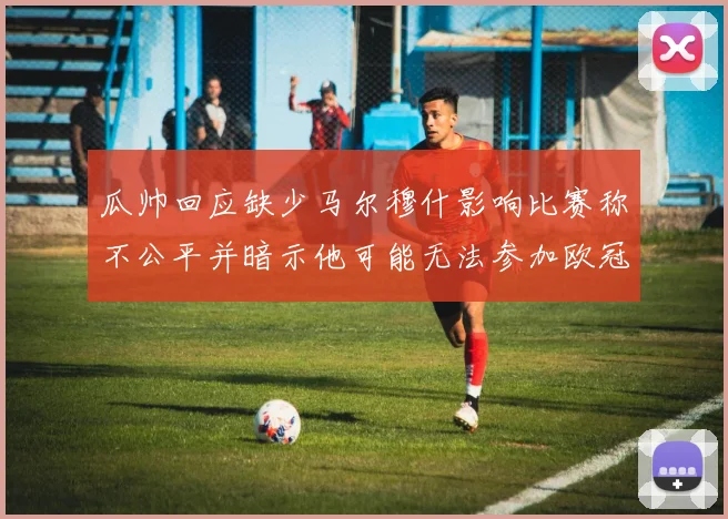 瓜帅回应缺少马尔穆什影响比赛称不公平并暗示他可能无法参加欧冠