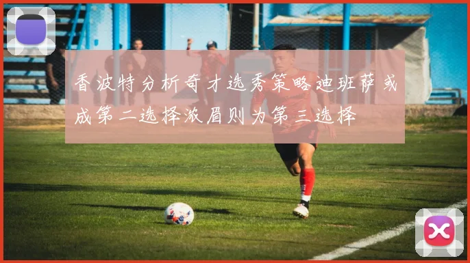 香波特分析奇才选秀策略迪班萨或成第二选择浓眉则为第三选择