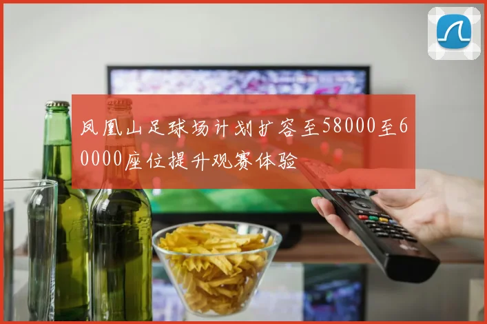 凤凰山足球场计划扩容至58000至60000座位提升观赛体验
